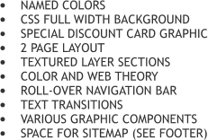 	NAMED COLORS 	CSS FULL WIDTH BACKGROUND 	SPECIAL DISCOUNT CARD GRAPHIC 	2 PAGE LAYOUT 	TEXTURED LAYER SECTIONS  	COLOR AND WEB THEORY 	ROLL-OVER NAVIGATION BAR 	TEXT TRANSITIONS 	VARIOUS GRAPHIC COMPONENTS 	SPACE FOR SITEMAP (SEE FOOTER)