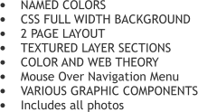 	NAMED COLORS 	CSS FULL WIDTH BACKGROUND 	2 PAGE LAYOUT 	TEXTURED LAYER SECTIONS  	COLOR AND WEB THEORY 	Mouse Over Navigation Menu 	VARIOUS GRAPHIC COMPONENTS 	Includes all photos