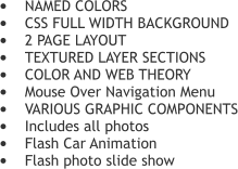 	NAMED COLORS 	CSS FULL WIDTH BACKGROUND 	2 PAGE LAYOUT 	TEXTURED LAYER SECTIONS  	COLOR AND WEB THEORY 	Mouse Over Navigation Menu 	VARIOUS GRAPHIC COMPONENTS 	Includes all photos 	Flash Car Animation  	Flash photo slide show