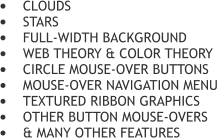 	CLOUDS 	STARS 	FULL-WIDTH BACKGROUND 	WEB THEORY & COLOR THEORY 	CIRCLE MOUSE-OVER BUTTONS 	MOUSE-OVER NAVIGATION MENU 	TEXTURED RIBBON GRAPHICS 	OTHER BUTTON MOUSE-OVERS 	& MANY OTHER FEATURES